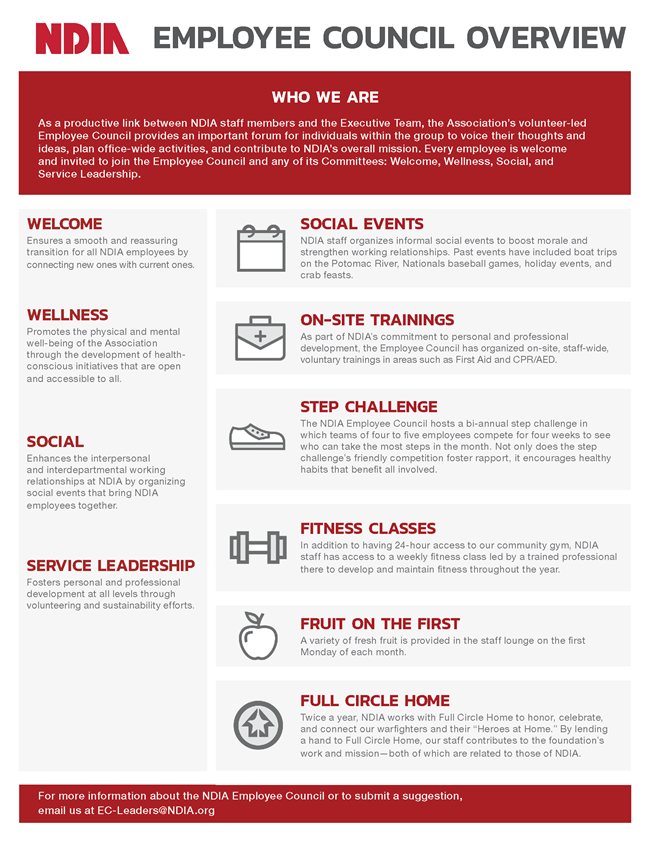 Employee Council Overview  Who We Are As a productive link between NDIA staff members and the Executive Team, the Association’s volunteer-led Employee Council provides an important forum for individuals within the group to voice their thoughts and ideas, plan office-wide activities, and contribute to NDIA’s overall mission. Every employee is welcome and invited to join the Employee Council and any of its Committees: Welcome, Wellness, Social, and Service Leadership.  Welcome – Ensures a smooth and reassuring transition for all NDIA employees by connecting new ones with current ones. Wellness – Promotes the physical and mental well-being of the Association through the development of health-conscious initiatives that are open and accessible to all. Social – Enhances the interpersonal and interdepartmental working relationships at NDIA by organizing social events that bring NDIA employees together. Service Leadership – Fosters personal and professional development at all levels through volunteering and sustainability efforts.  Social Events: NDIA staff organizes informal social events to boost morale and strengthen working relationships. Past events have included boat trips on the Potomac River, Nationals baseball games, holiday events, and crab feasts.  On-Site Trainings: As part of NDIA's commitment to personal and professional development, the Employee Council has organized on-site, staff-wide, voluntary trainings in areas such as First Aid and CPR/AED.  Step Challenge: The NDIA Employee Council hosts a bi-annual step challenge in which teams of four to five employees compete for four weeks to see who can take the most steps in the month. Not only does the step challenge’s friendly competition foster rapport, it encourages healthy habits that benefit all involved.  Fitness Classes: In addition to having 24-hour access to our community gym, NDIA staff has access to a weekly fitness class led by a trained professional there to develop and maintain fitness throughout the year.  Fruit on the First: A variety of fresh fruit is provided in the staff lounge on the first Monday of each month.  Full Circle Home: Twice a year, NDIA works with Full Circle Home to honor, celebrate, and connect our warfighters and their “Heroes at Home.” By lending a hand to Full Circle Home, our staff contributes to the foundation’s work and mission—both of which are related to those of NDIA.  For more information about the NDIA Employee Council or to submit a suggestion, email us at EC-Leaders@NDIA.org
